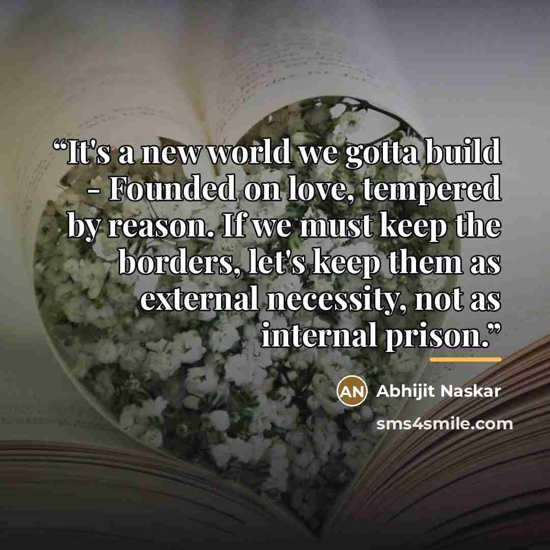 “It's a new world we gotta build - Founded on love, tempered by reason. If we must keep the borders, let's keep them as external necessity, not as internal prison.” quote by Abhijit Naskar