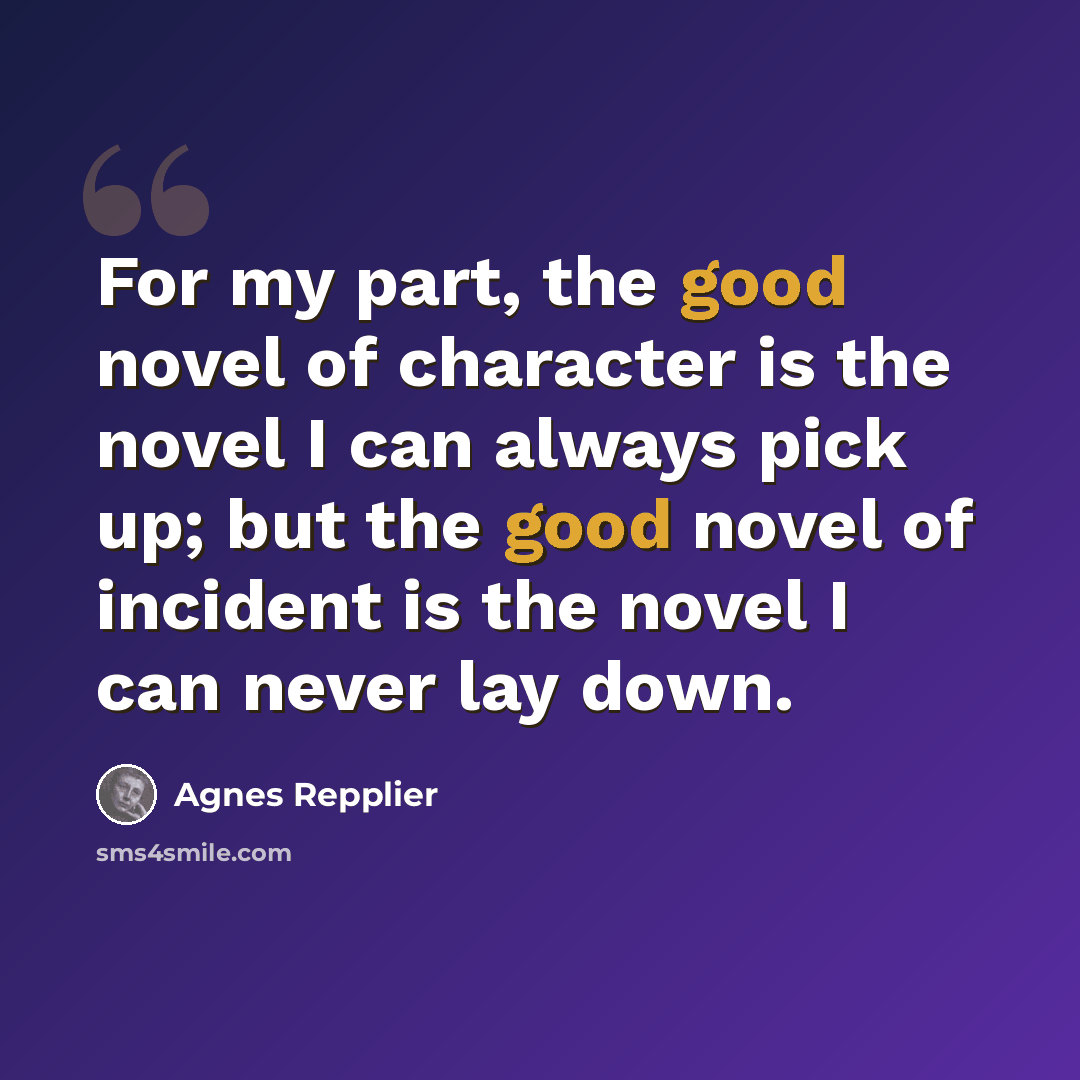 “For my part, the good novel of character is the novel I can always pick up; but the good novel of incident is the novel I can never lay down.” quote by Agnes Repplier