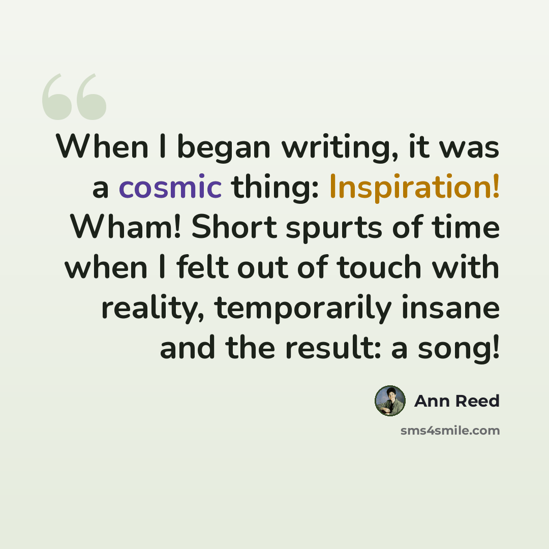 “When I began writing, it was a cosmic thing: Inspiration! Wham! Short spurts of time when I felt out of touch with reality, temporarily insane and the result: a song!” quote by Ann Reed