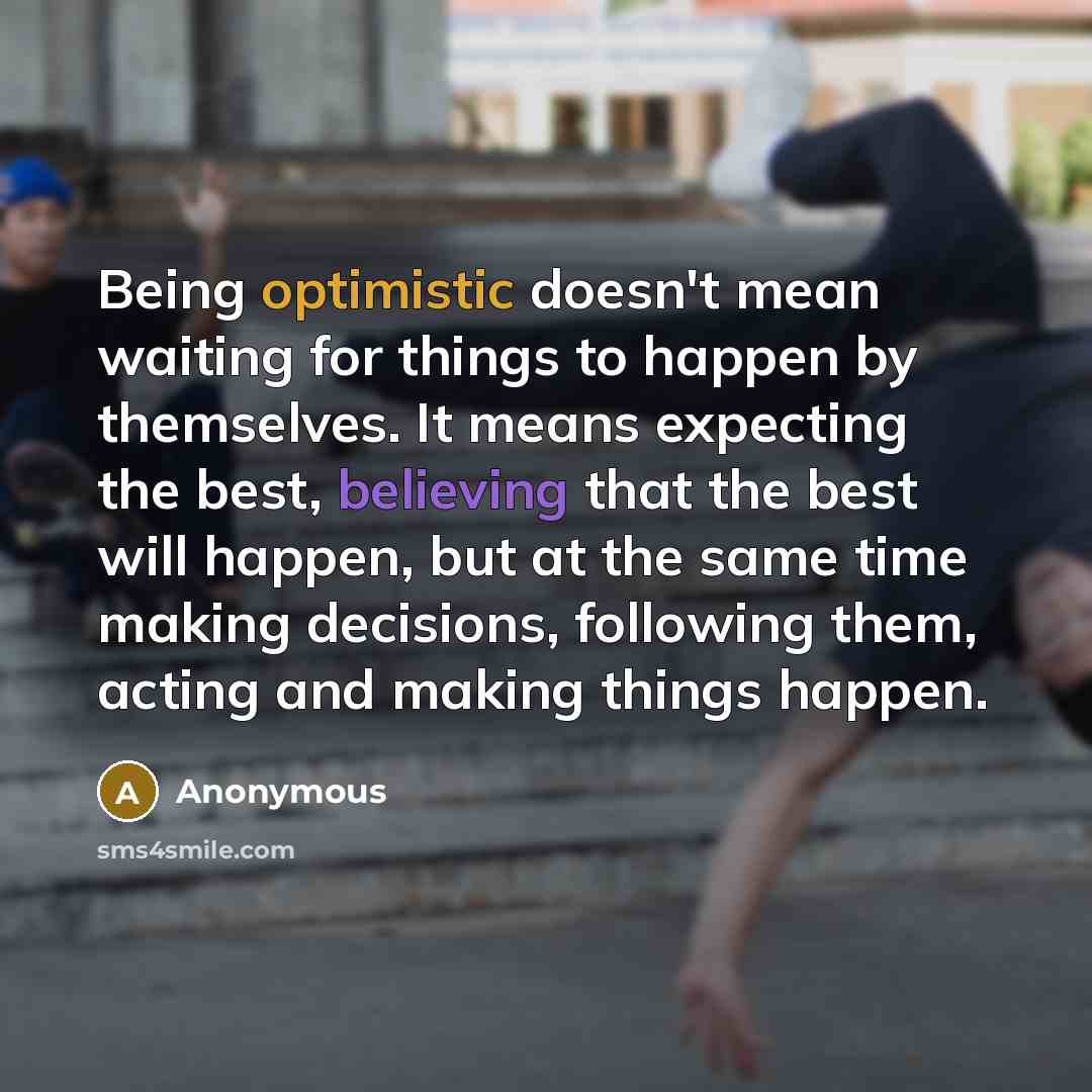 “Being optimistic doesn't mean waiting for things to happen by themselves. It means expecting the best, believing that the best will happen, but at the same time making decisions, following them, acting and making things happen.” quote by Anonymous