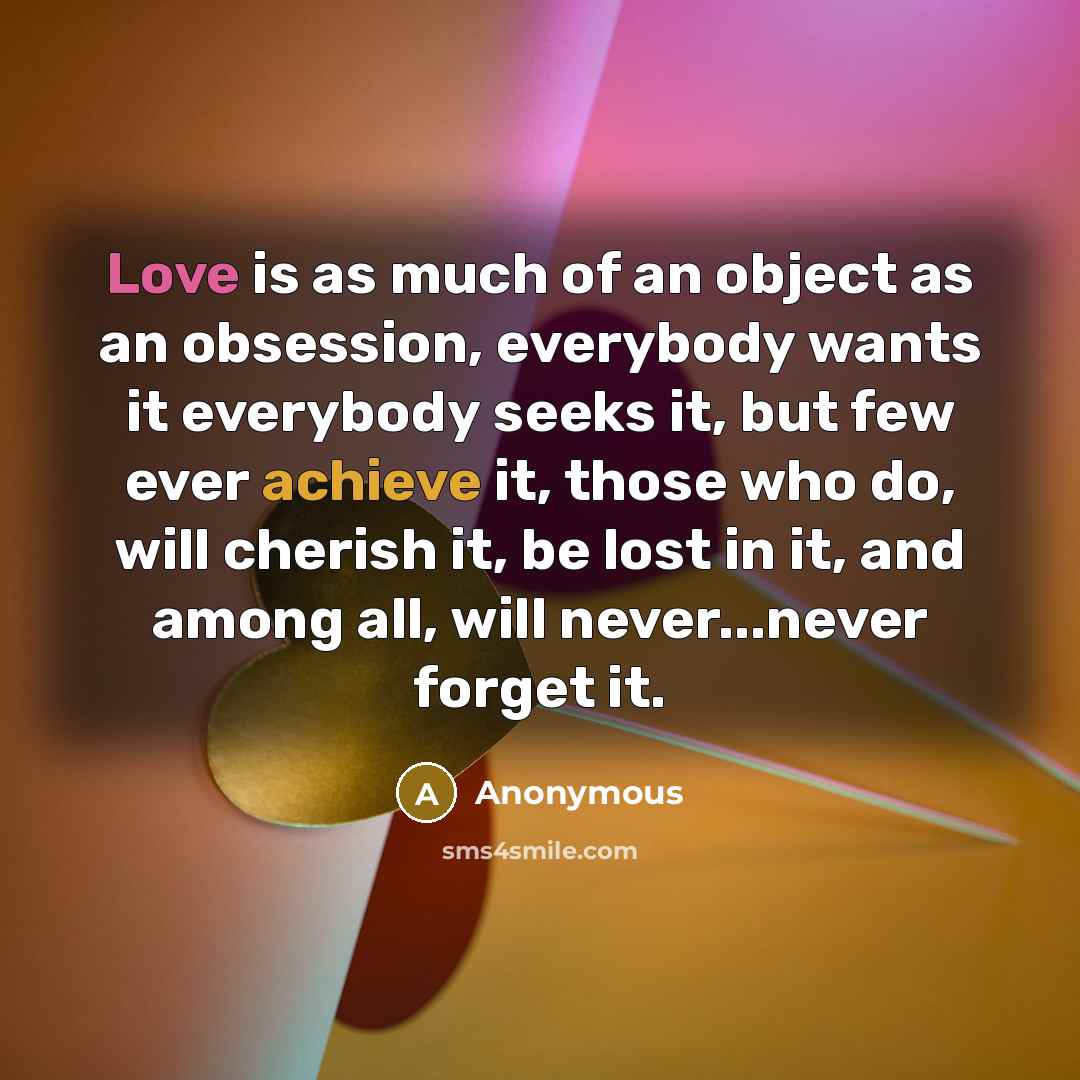 “Love is as much of an object as an obsession, everybody wants it everybody seeks it, but few ever achieve it, those who do, will cherish it, be lost in it, and among all, will never...never forget it.” quote by Anonymous