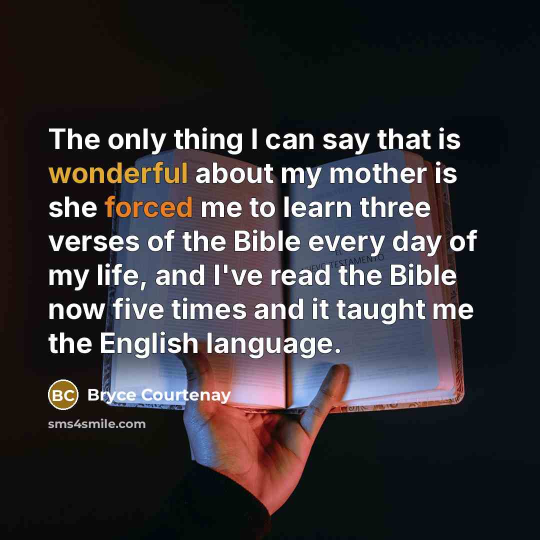 “The only thing I can say that is wonderful about my mother is she forced me to learn three verses of the Bible every day of my life, and I've read the Bible now five times and it taught me the English language.” quote by Bryce Courtenay