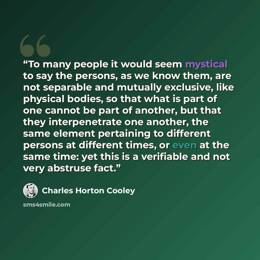 “To many people it would seem mystical to say the persons, as we know them, are not separable and mutually exclusive, like physical bodies, so that what is part of one cannot be part of another, but that they interpenetrate one another, the same element pertaining to different persons at different…” quote by Charles Horton Cooley