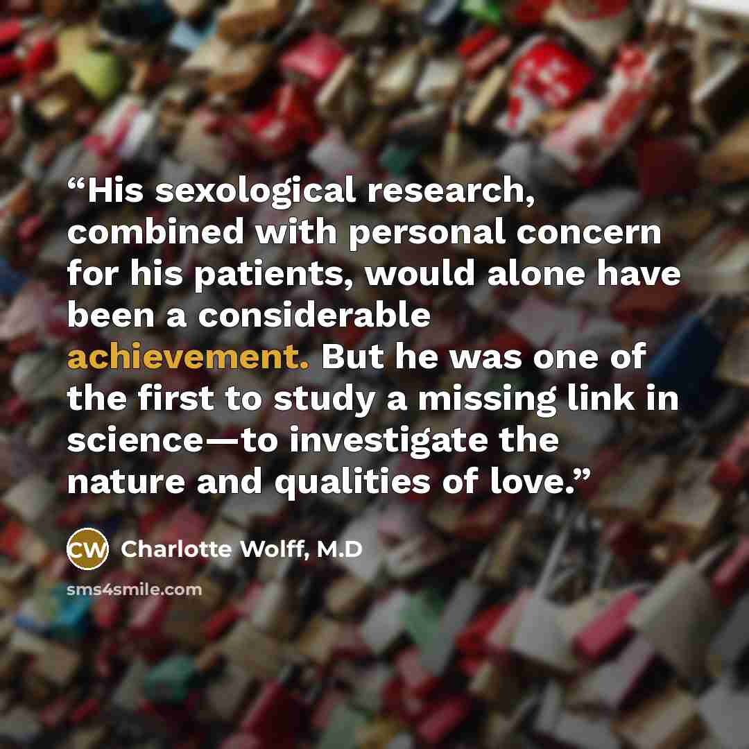 “His sexological research, combined with personal concern for his patients, would alone have been a considerable achievement. But he was one of the first to study a missing link in science—to investigate the nature and qualities of love.” quote by Charlotte Wolff, M.D