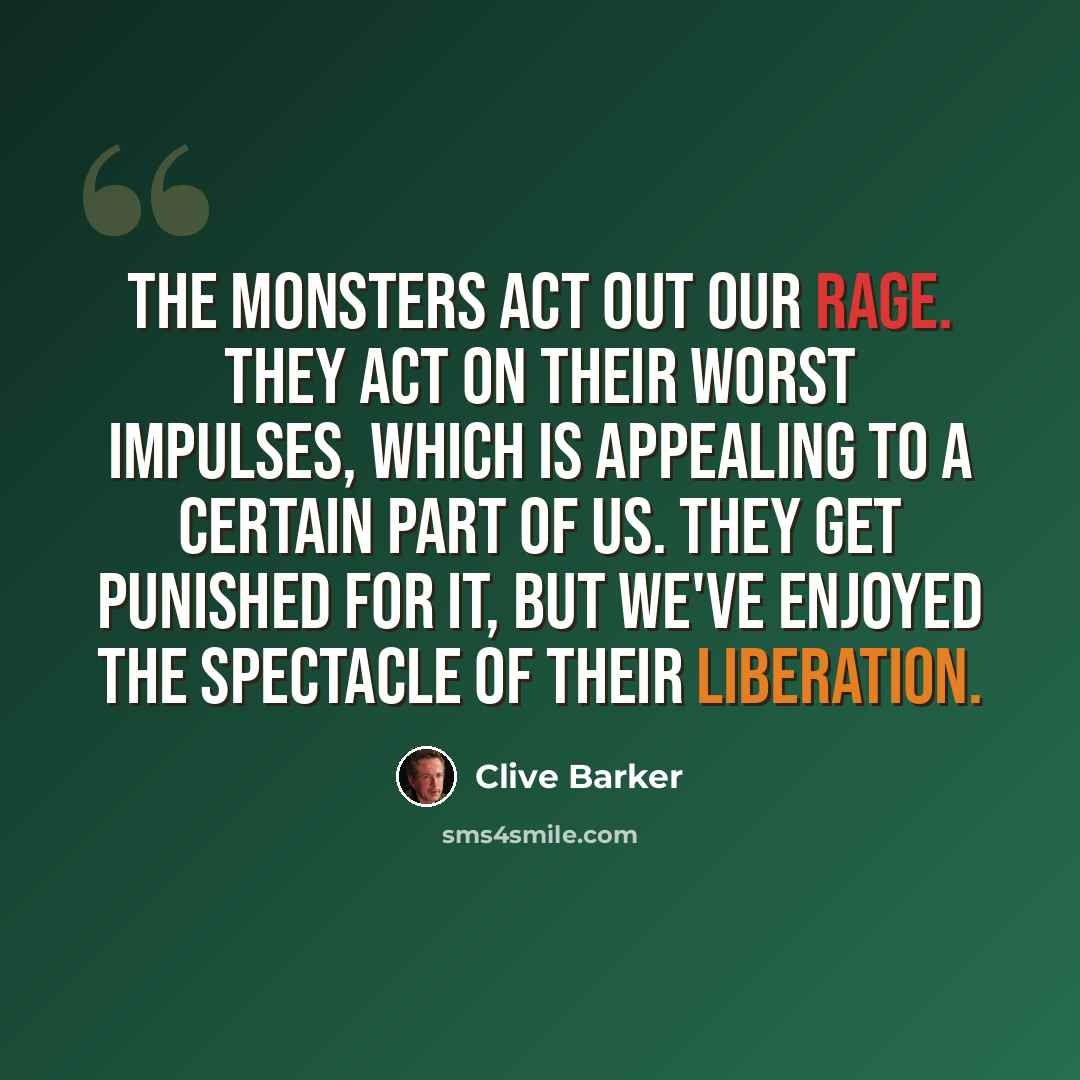 “The monsters act out our rage. They act on their worst impulses, which is appealing to a certain part of us. They get punished for it, but we've enjoyed the spectacle of their liberation.” quote by Clive Barker
