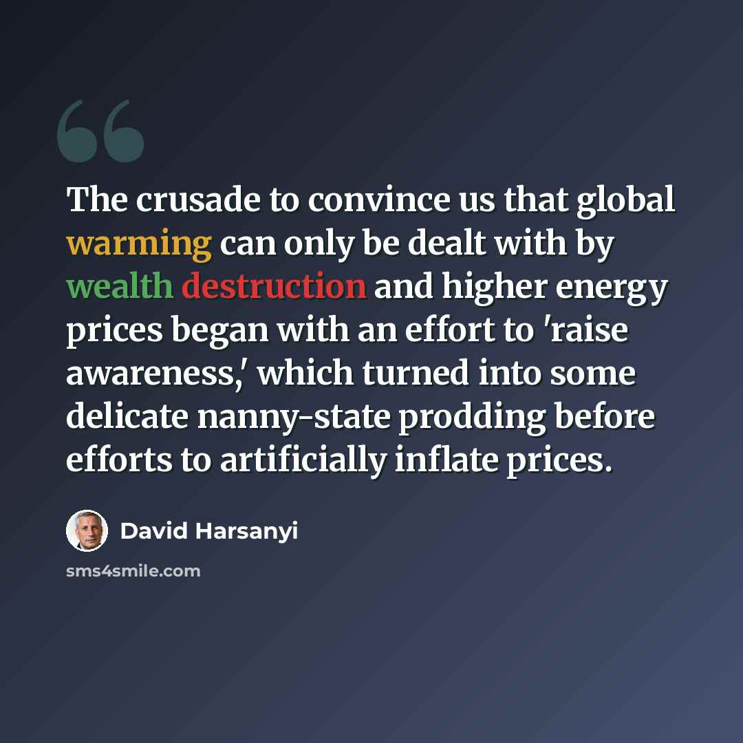 “The crusade to convince us that global warming can only be dealt with by wealth destruction and higher energy prices began with an effort to 'raise awareness,' which turned into some delicate nanny-state prodding before efforts to artificially inflate prices.” quote by David Harsanyi