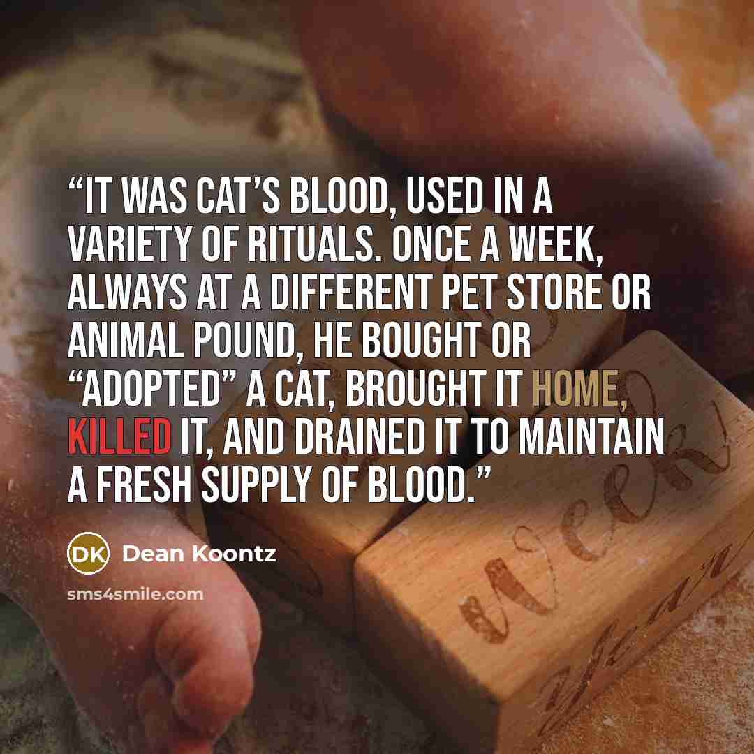 “It was cat’s blood, used in a variety of rituals. Once a week, always at a different pet store or animal pound, he bought or “adopted” a cat, brought it home, killed it, and drained it to maintain a fresh supply of blood.” quote by Dean Koontz