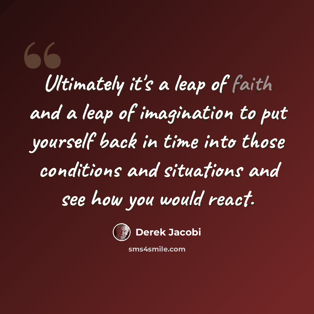 “Ultimately it's a leap of faith and a leap of imagination to put yourself back in time into those conditions and situations and see how you would react.” quote by Derek Jacobi