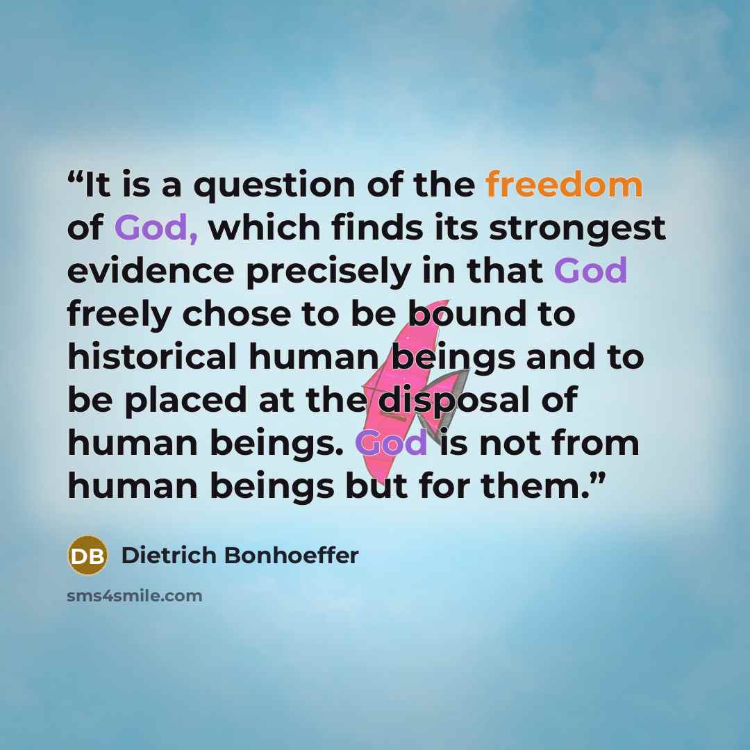 “It is a question of the freedom of God, which finds its strongest evidence precisely in that God freely chose to be bound to historical human beings and to be placed at the disposal of human beings. God is not from human beings but for them.” quote by Dietrich Bonhoeffer