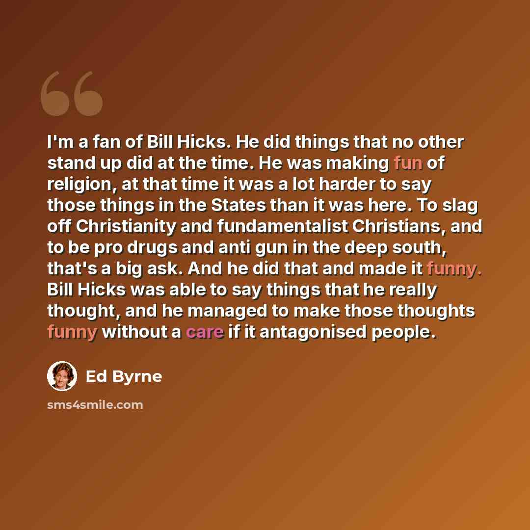 “I'm a fan of Bill Hicks. He did things that no other stand up did at the time. He was making fun of religion, at that time it was a lot harder to say those things in the States than it was here. To slag off Christianity and fundamentalist Christians, and to be pro drugs and anti gun in the deep…” quote by Ed Byrne