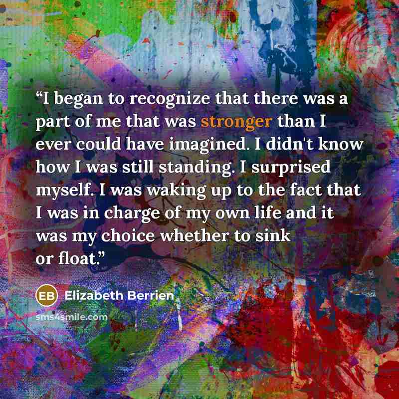 “I began to recognize that there was a part of me that was stronger than I ever could have imagined. I didn't know how I was still standing. I surprised myself. I was waking up to the fact that I was in charge of my own life and it was my choice whether to sink or float.” quote by Elizabeth Berrien