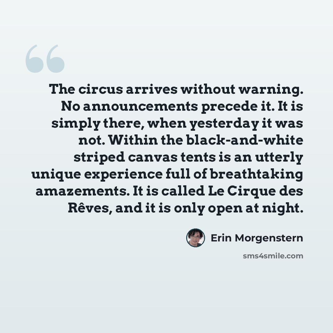 “The circus arrives without warning. No announcements precede it. It is simply there, when yesterday it was not. Within the black-and-white striped canvas tents is an utterly unique experience full of breathtaking amazements. It is called Le Cirque des Rêves, and it is only open at night.” quote by Erin Morgenstern