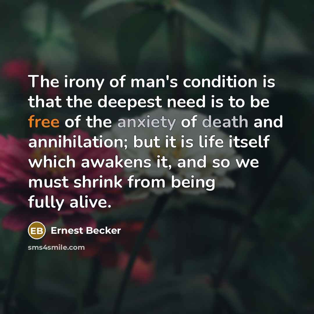 “The irony of man's condition is that the deepest need is to be free of the anxiety of death and annihilation; but it is life itself which awakens it, and so we must shrink from being fully alive.” quote by Ernest Becker