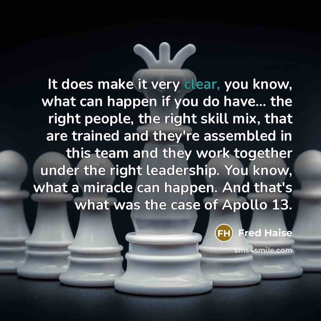“It does make it very clear, you know, what can happen if you do have... the right people, the right skill mix, that are trained and they're assembled in this team and they work together under the right leadership. You know, what a miracle can happen. And that's what was the case of Apollo 13.” quote by Fred Haise