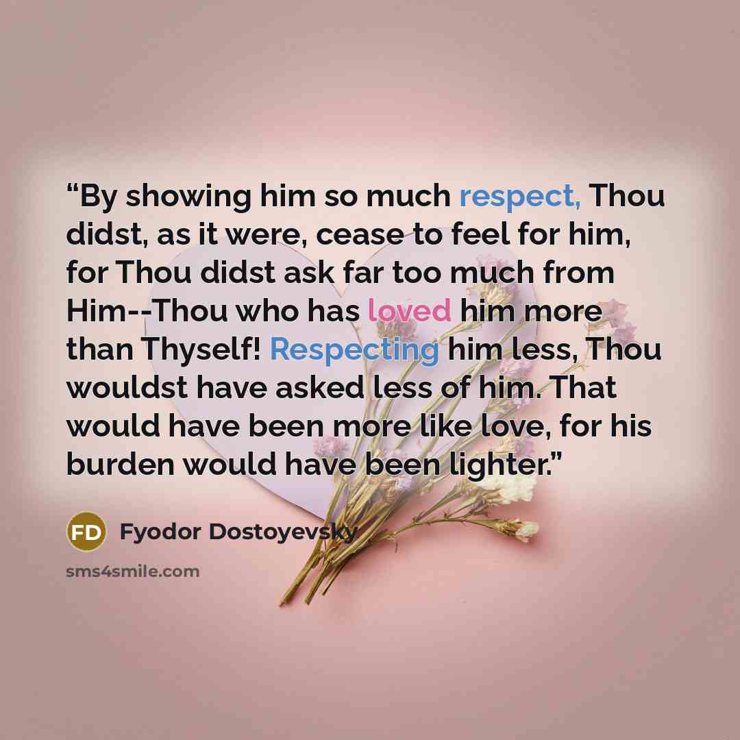 “By showing him so much respect, Thou didst, as it were, cease to feel for him, for Thou didst ask far too much from Him--Thou who has loved him more than Thyself! Respecting him less, Thou wouldst have asked less of him. That would have been more like love, for his burden would have been lighter.” quote by Fyodor Dostoyevsky