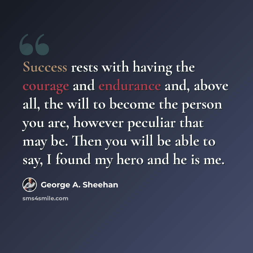 “Success rests with having the courage and endurance and, above all, the will to become the person you are, however peculiar that may be. Then you will be able to say, I found my hero and he is me.” quote by George A. Sheehan