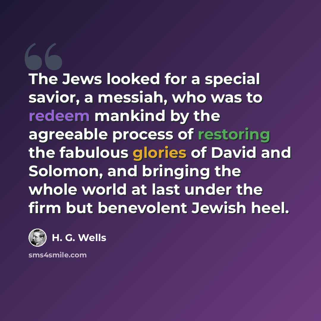 “The Jews looked for a special savior, a messiah, who was to redeem mankind by the agreeable process of restoring the fabulous glories of David and Solomon, and bringing the whole world at last under the firm but benevolent Jewish heel.” quote by H. G. Wells