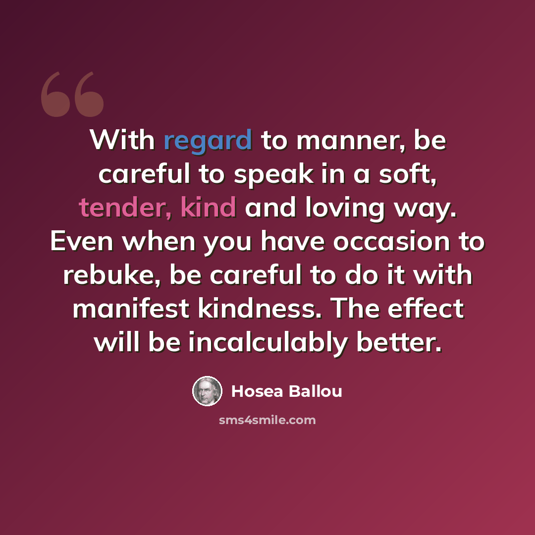 “With regard to manner, be careful to speak in a soft, tender, kind and loving way. Even when you have occasion to rebuke, be careful to do it with manifest kindness. The effect will be incalculably better.” quote by Hosea Ballou