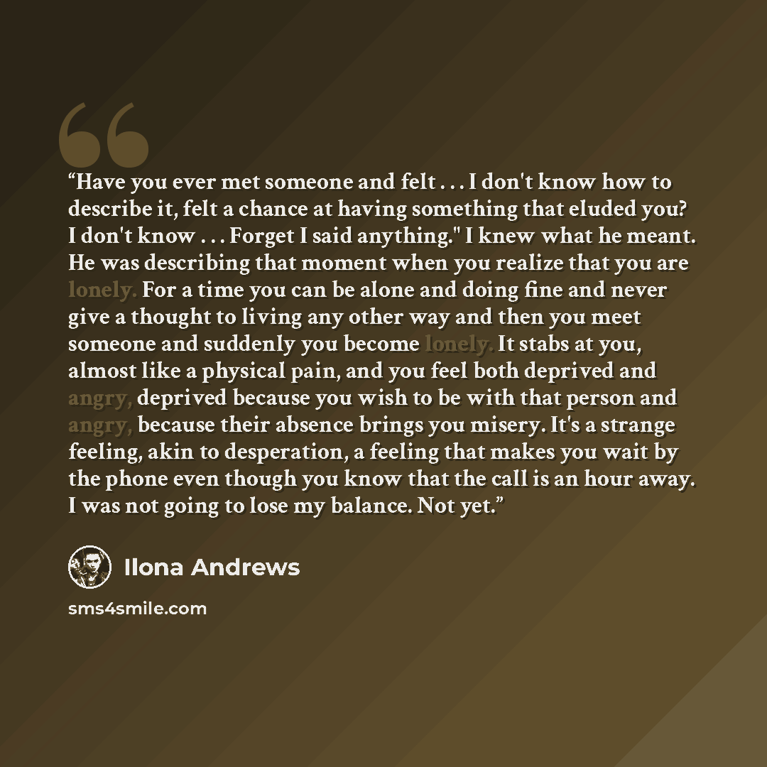 “Have you ever met someone and felt . . . I don't know how to describe it, felt a chance at having something that eluded you? I don't know . . . Forget I said anything." I knew what he meant. He was describing that moment when you realize that you are lonely. For a time you can be alone and doing…” quote by Ilona Andrews