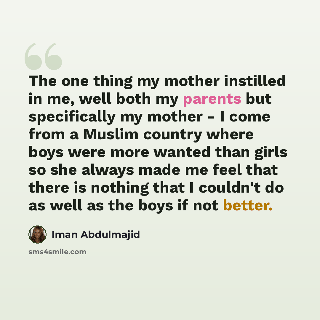 “The one thing my mother instilled in me, well both my parents but specifically my mother - I come from a Muslim country where boys were more wanted than girls so she always made me feel that there is nothing that I couldn't do as well as the boys if not better.” quote by Iman Abdulmajid