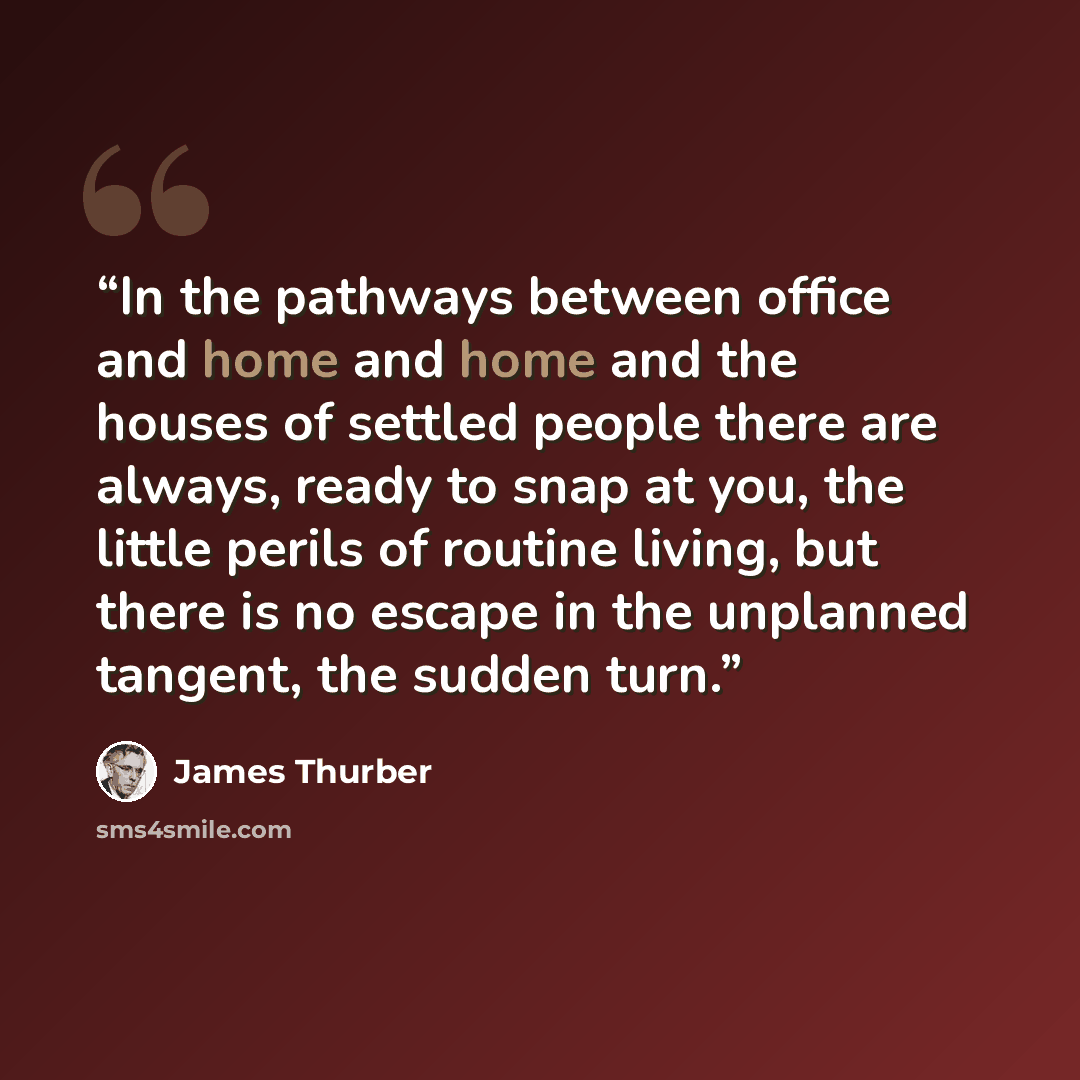 “In the pathways between office and home and home and the houses of settled people there are always, ready to snap at you, the little perils of routine living, but there is no escape in the unplanned tangent, the sudden turn.” quote by James Thurber