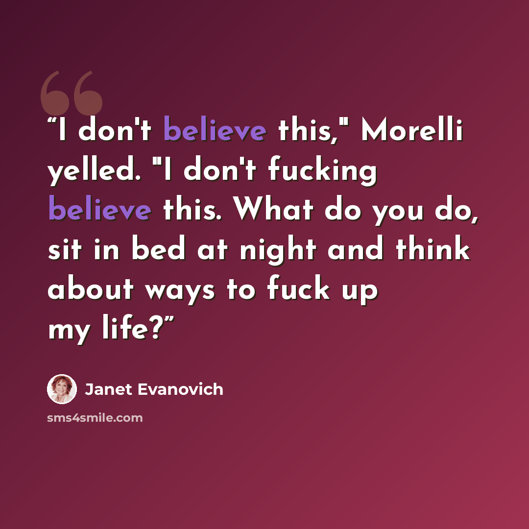 “I don't believe this," Morelli yelled. "I don't fucking believe this. What do you do, sit in bed at night and think about ways to fuck up my life?” quote by Janet Evanovich