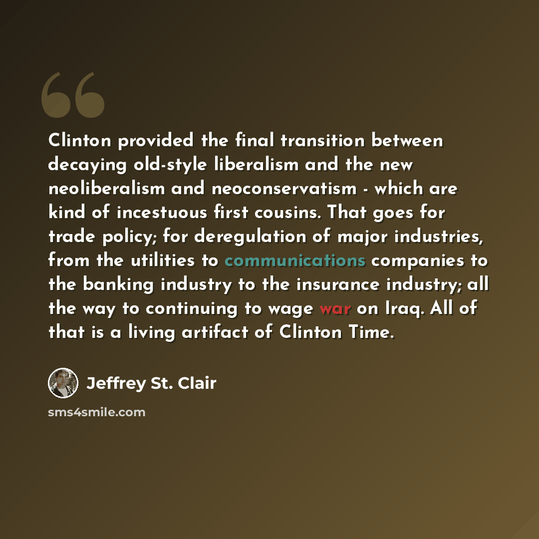 “Clinton provided the final transition between decaying old-style liberalism and the new neoliberalism and neoconservatism - which are kind of incestuous first cousins. That goes for trade policy; for deregulation of major industries, from the utilities to communications companies to the banking…” quote by Jeffrey St. Clair