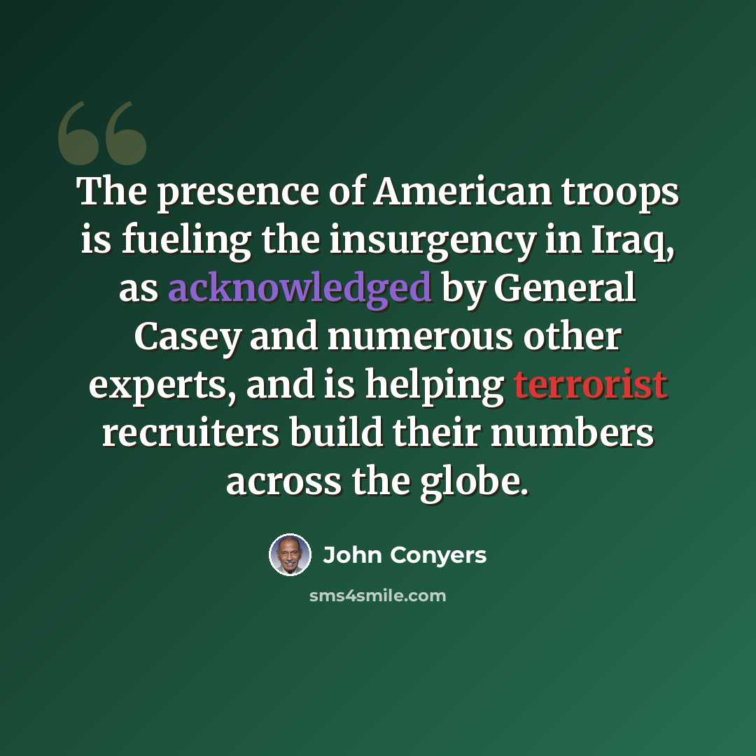 “The presence of American troops is fueling the insurgency in Iraq, as acknowledged by General Casey and numerous other experts, and is helping terrorist recruiters build their numbers across the globe.” quote by John Conyers