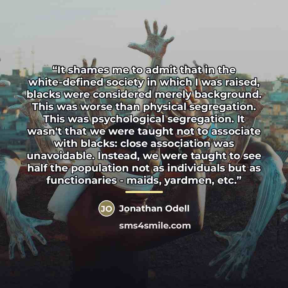 “It shames me to admit that in the white-defined society in which I was raised, blacks were considered merely background. This was worse than physical segregation. This was psychological segregation. It wasn't that we were taught not to associate with blacks: close association was unavoidable…” quote by Jonathan Odell