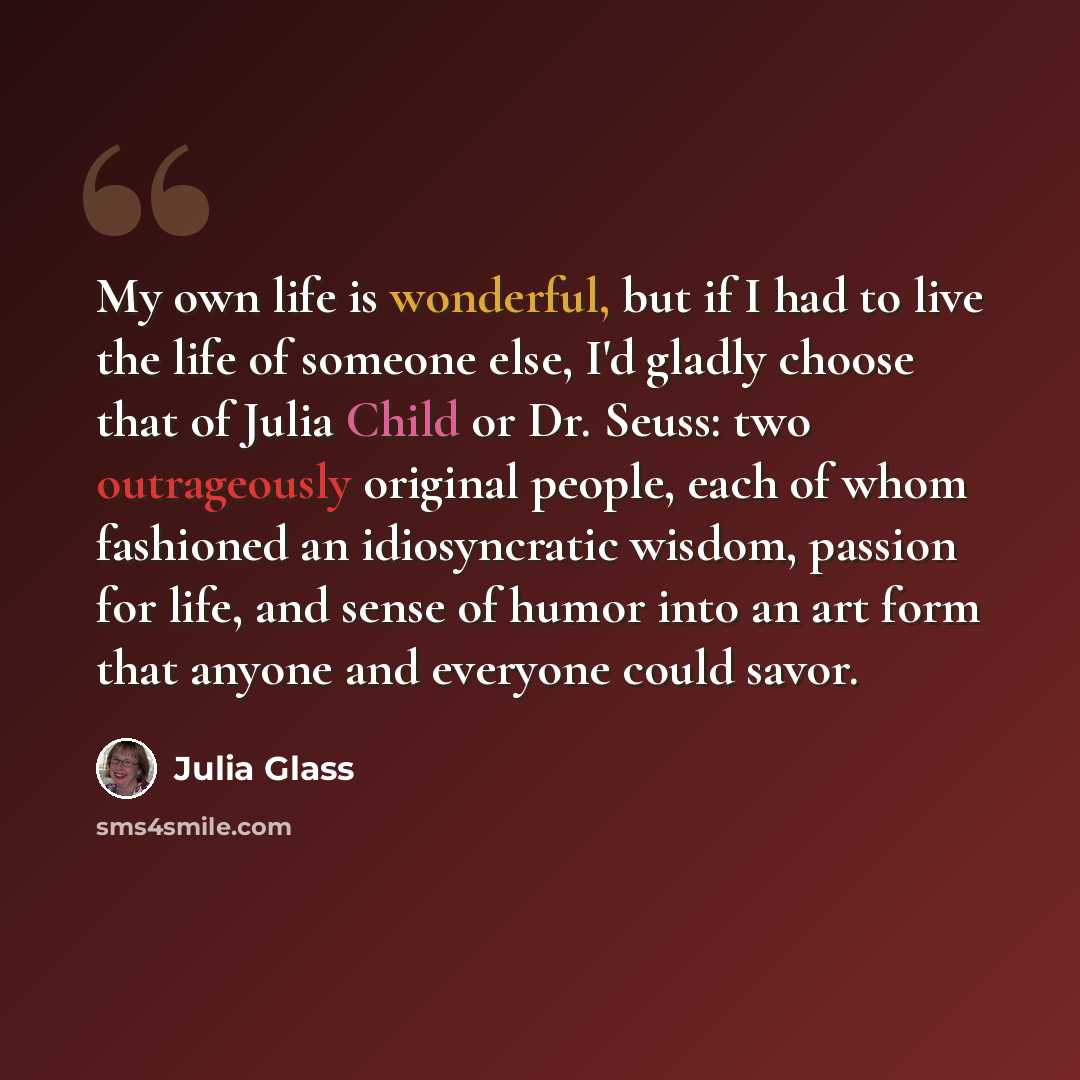 “My own life is wonderful, but if I had to live the life of someone else, I'd gladly choose that of Julia Child or Dr. Seuss: two outrageously original people, each of whom fashioned an idiosyncratic wisdom, passion for life, and sense of humor into an art form that anyone and everyone could savor.” quote by Julia Glass