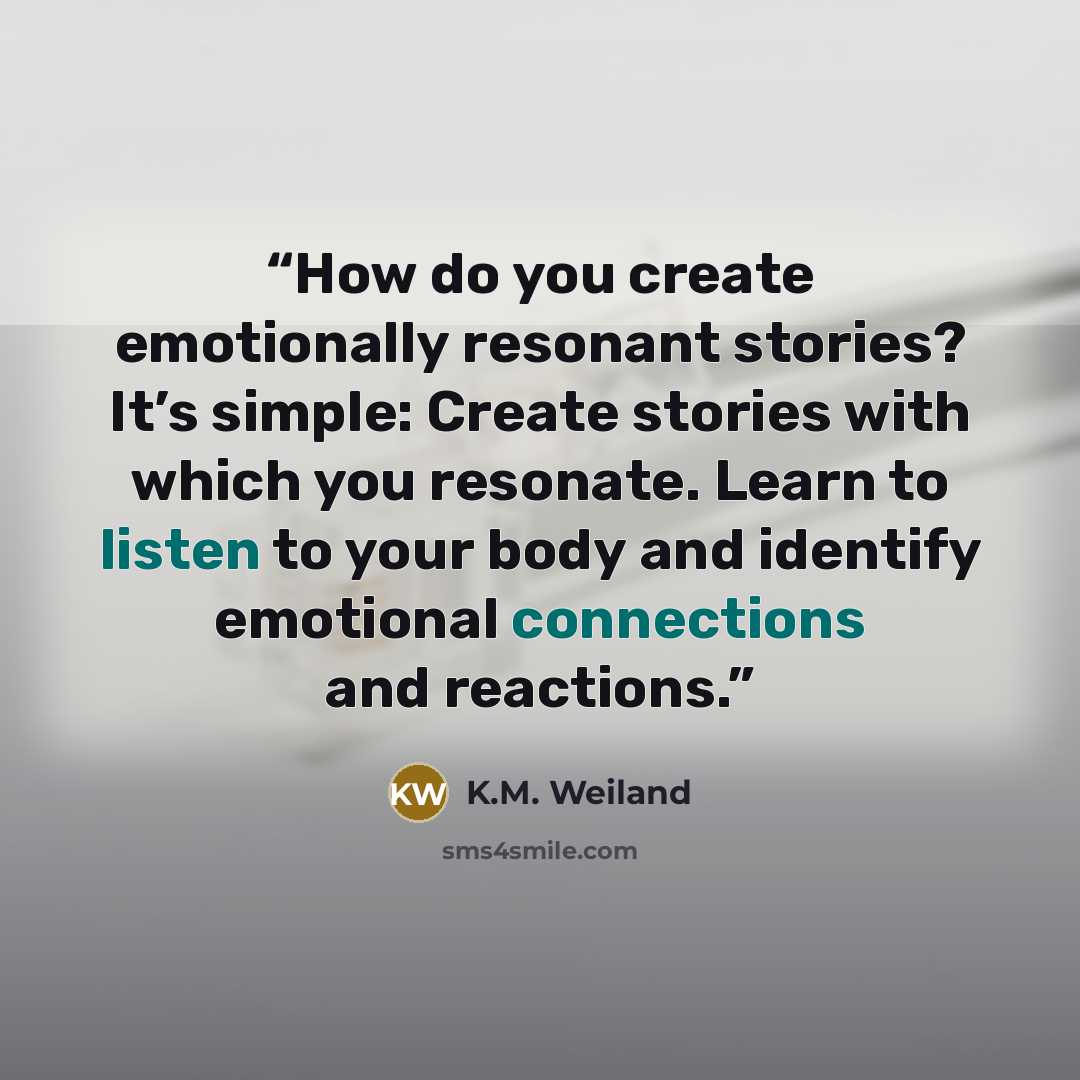 “How do you create emotionally resonant stories? It’s simple: Create stories with which you resonate. Learn to listen to your body and identify emotional connections and reactions.” quote by K.M. Weiland