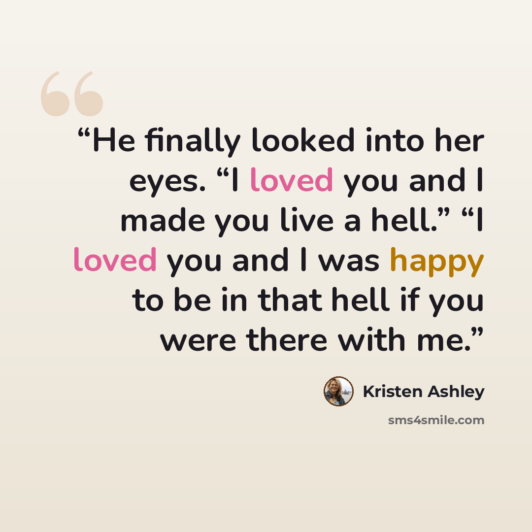 “He finally looked into her eyes. “I loved you and I made you live a hell.” “I loved you and I was happy to be in that hell if you were there with me.” quote by Kristen Ashley