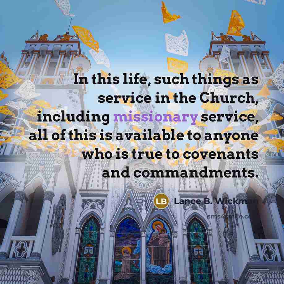 “In this life, such things as service in the Church, including missionary service, all of this is available to anyone who is true to covenants and commandments.” quote by Lance B. Wickman