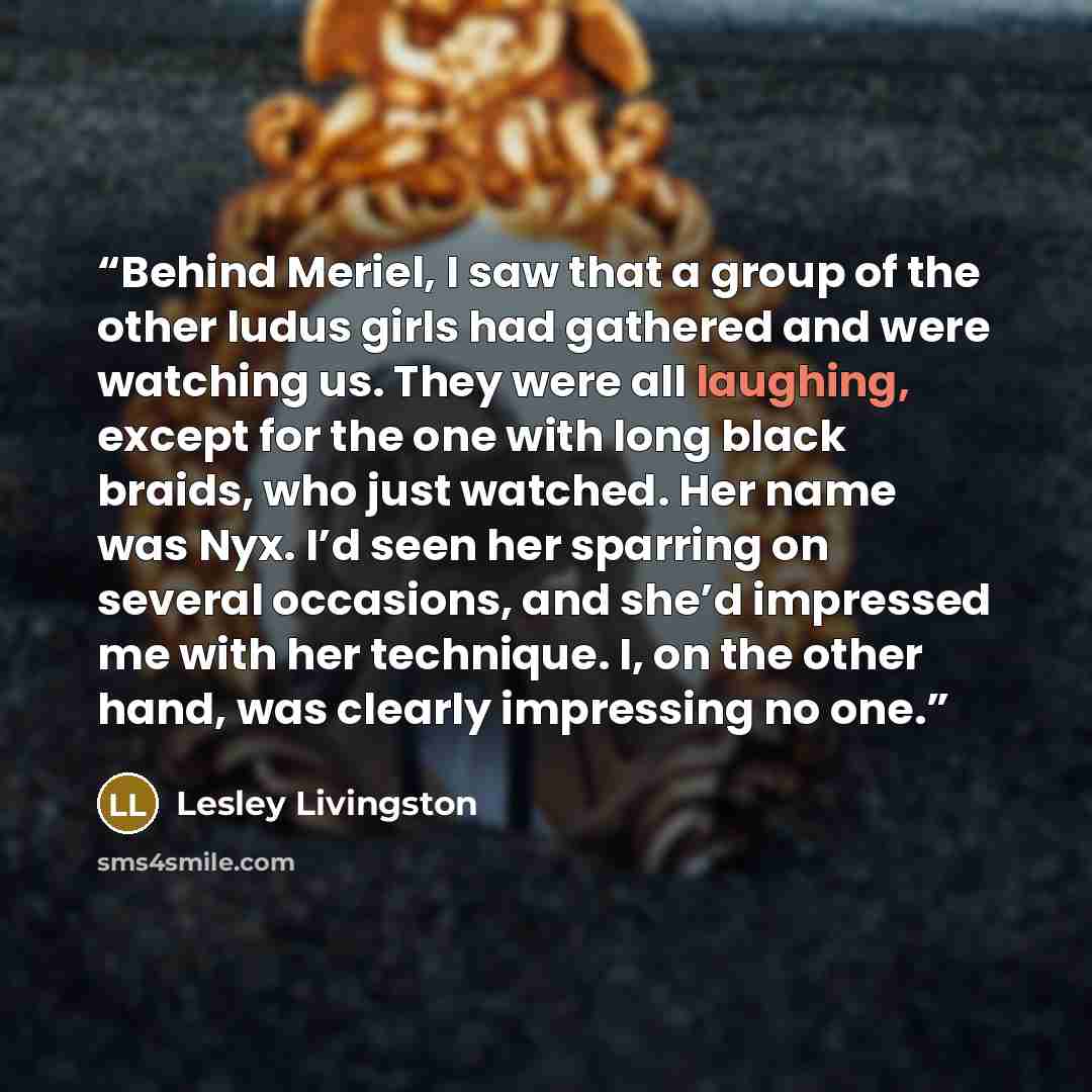 “Behind Meriel, I saw that a group of the other ludus girls had gathered and were watching us. They were all laughing, except for the one with long black braids, who just watched. Her name was Nyx. I’d seen her sparring on several occasions, and she’d impressed me with her technique. I, on the…” quote by Lesley Livingston