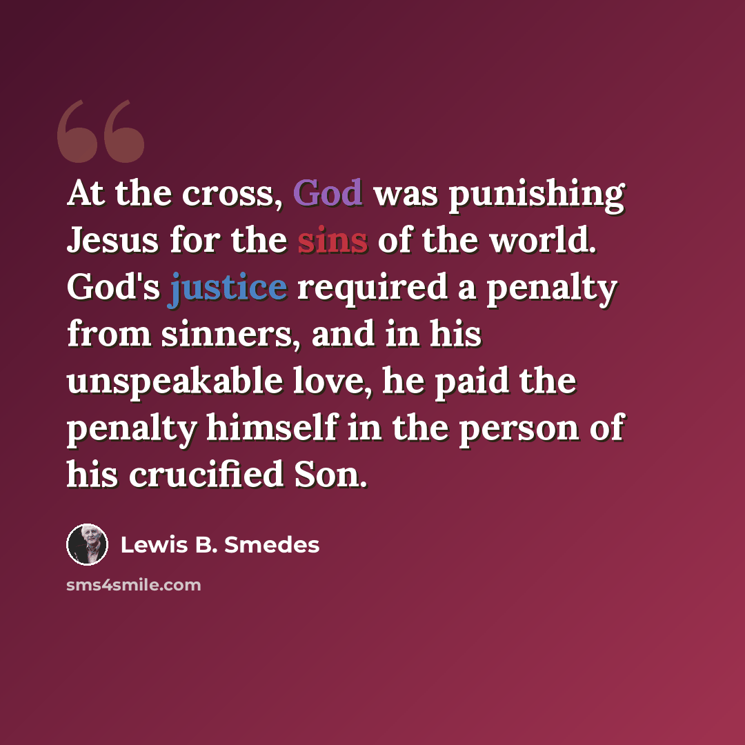 “At the cross, God was punishing Jesus for the sins of the world. God's justice required a penalty from sinners, and in his unspeakable love, he paid the penalty himself in the person of his crucified Son.” quote by Lewis B. Smedes