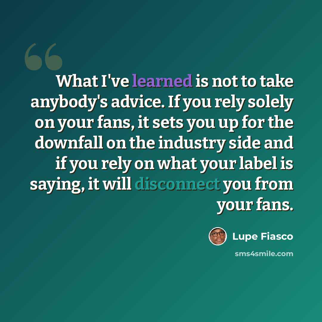 “What I've learned is not to take anybody's advice. If you rely solely on your fans, it sets you up for the downfall on the industry side and if you rely on what your label is saying, it will disconnect you from your fans.” quote by Lupe Fiasco