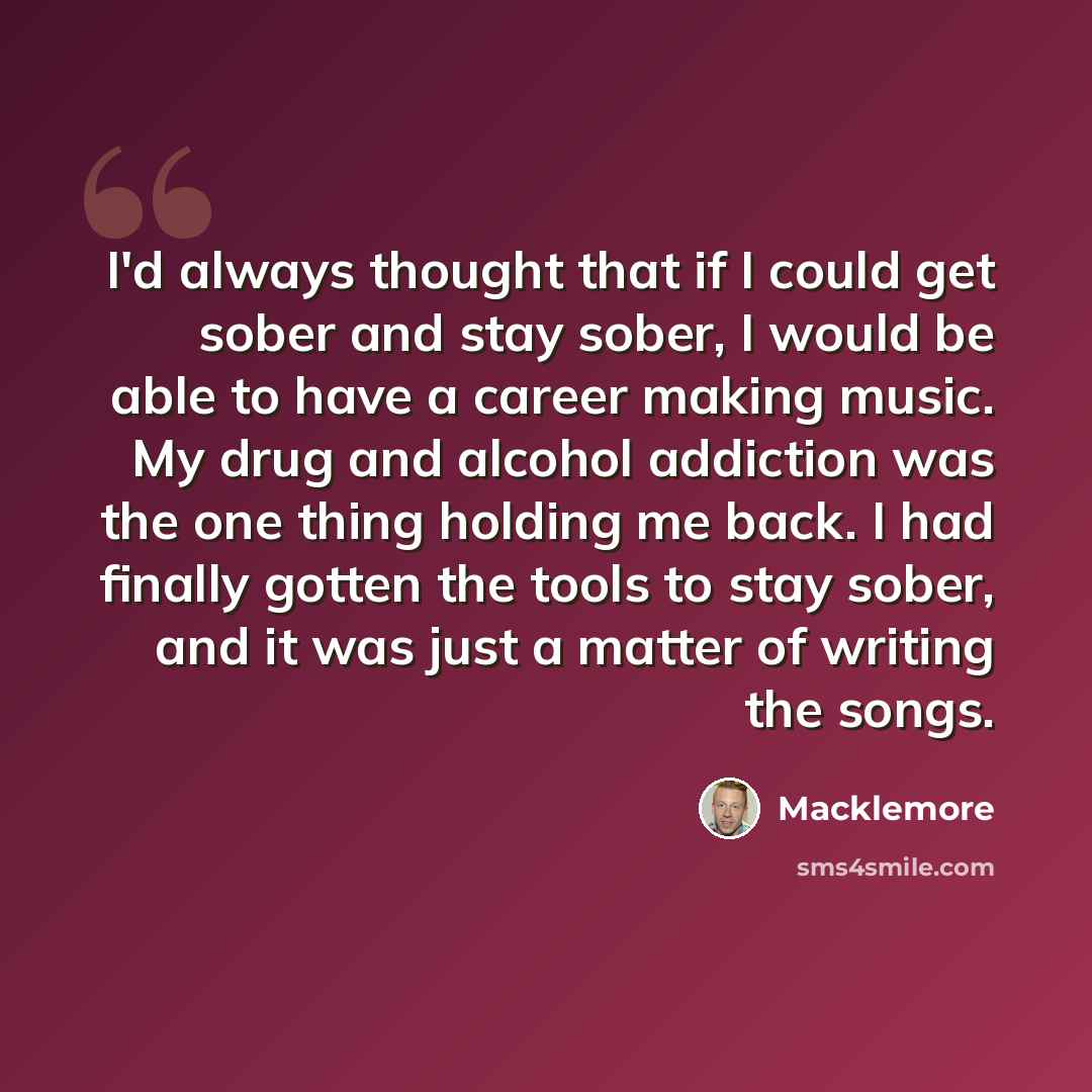“I'd always thought that if I could get sober and stay sober, I would be able to have a career making music. My drug and alcohol addiction was the one thing holding me back. I had finally gotten the tools to stay sober, and it was just a matter of writing the songs.” quote by Macklemore