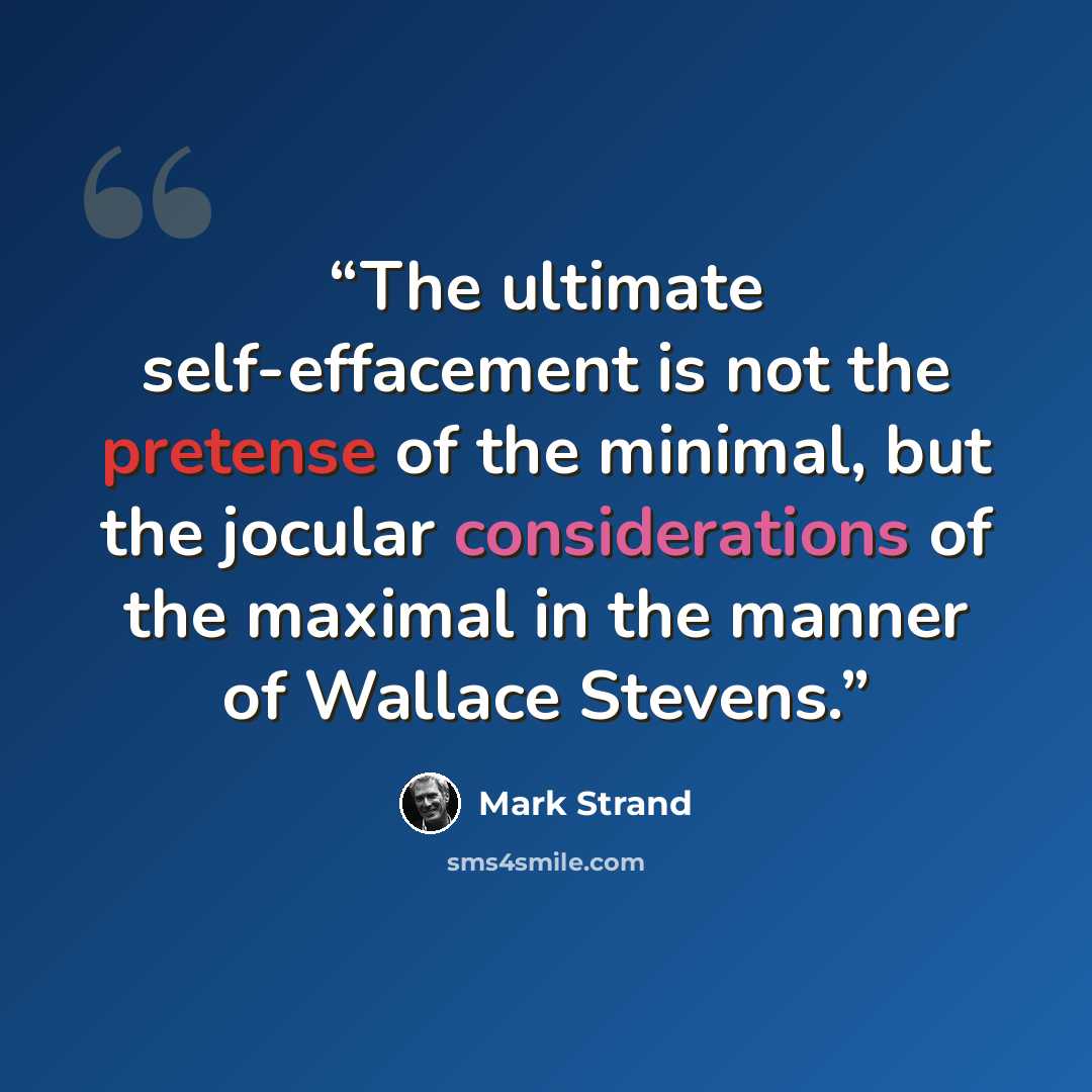 “The ultimate self-effacement is not the pretense of the minimal, but the jocular considerations of the maximal in the manner of Wallace Stevens.” quote by Mark Strand