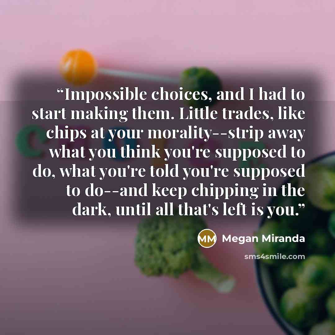 “Impossible choices, and I had to start making them. Little trades, like chips at your morality--strip away what you think you're supposed to do, what you're told you're supposed to do--and keep chipping in the dark, until all that's left is you.” quote by Megan Miranda