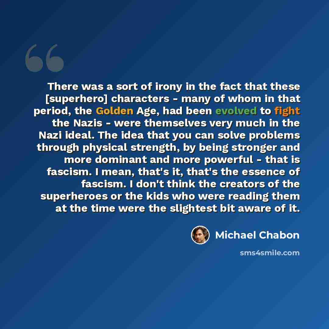 “There was a sort of irony in the fact that these [superhero] characters - many of whom in that period, the Golden Age, had been evolved to fight the Nazis - were themselves very much in the Nazi ideal. The idea that you can solve problems through physical strength, by being stronger and more…” quote by Michael Chabon
