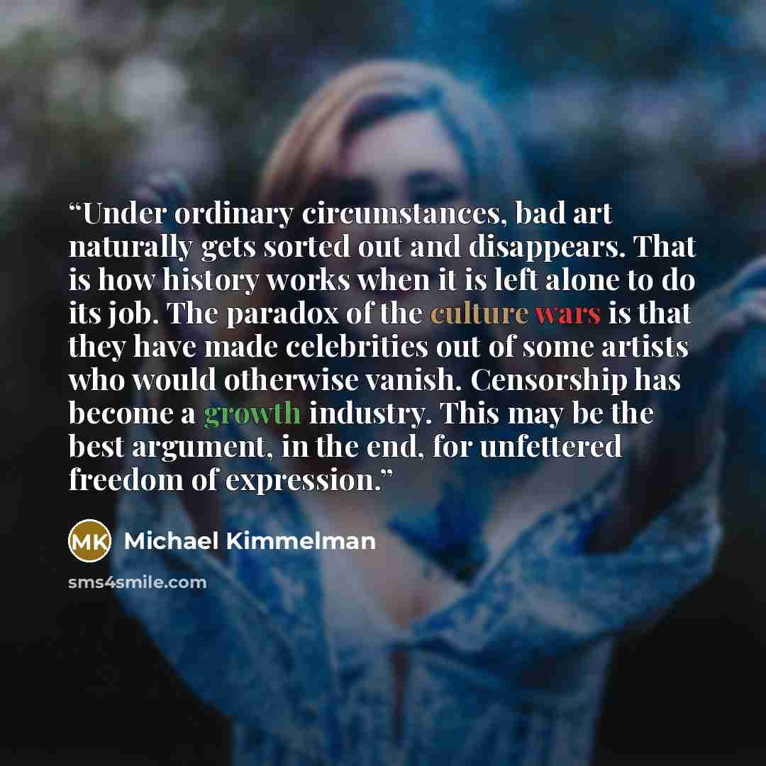 “Under ordinary circumstances, bad art naturally gets sorted out and disappears. That is how history works when it is left alone to do its job. The paradox of the culture wars is that they have made celebrities out of some artists who would otherwise vanish. Censorship has become a growth industry…” quote by Michael Kimmelman