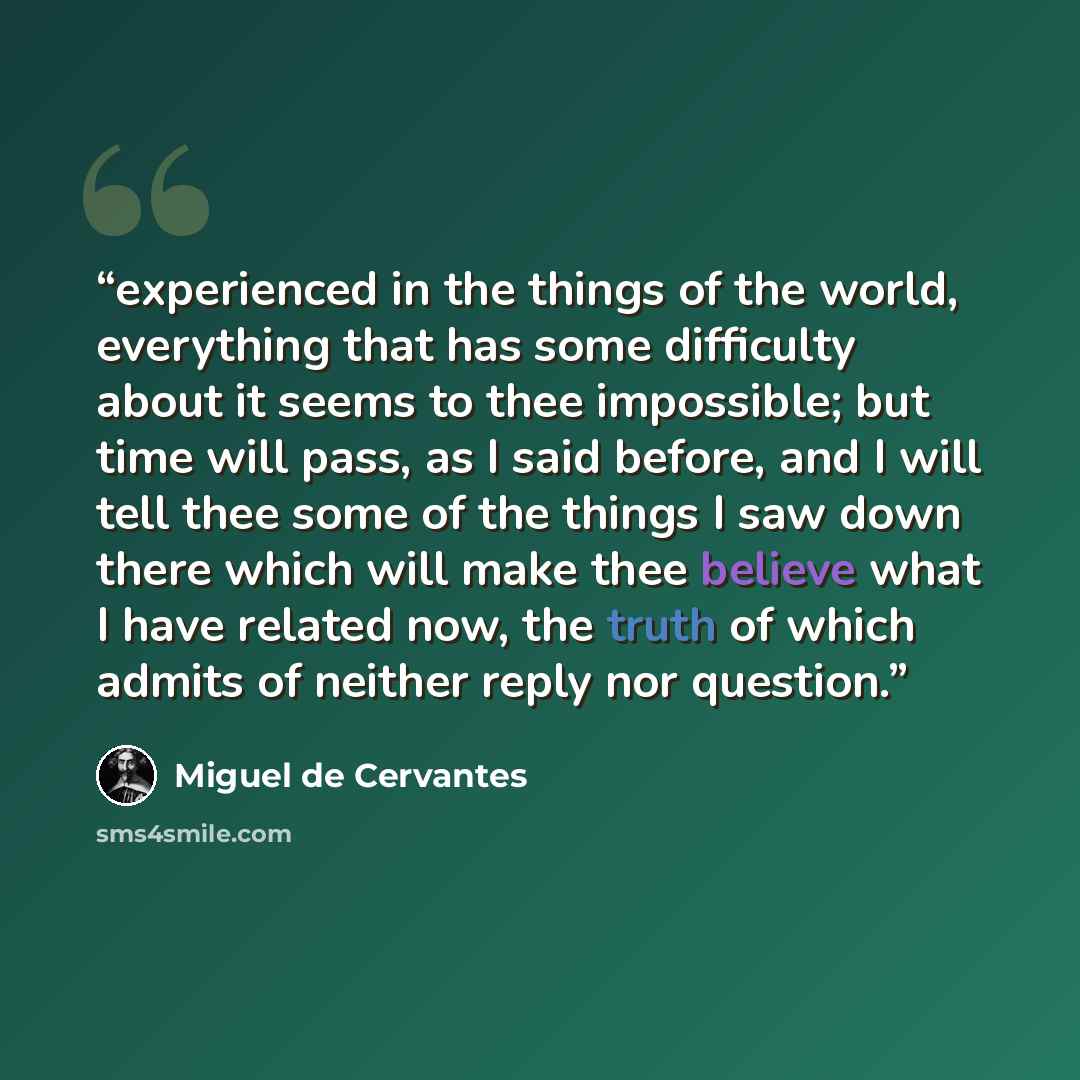“experienced in the things of the world, everything that has some difficulty about it seems to thee impossible; but time will pass, as I said before, and I will tell thee some of the things I saw down there which will make thee believe what I have related now, the truth of which admits of neither…” quote by Miguel de Cervantes