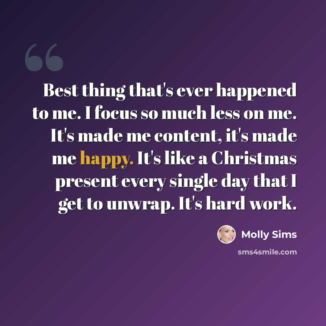 “Best thing that's ever happened to me. I focus so much less on me. It's made me content, it's made me happy. It's like a Christmas present every single day that I get to unwrap. It's hard work.” quote by Molly Sims