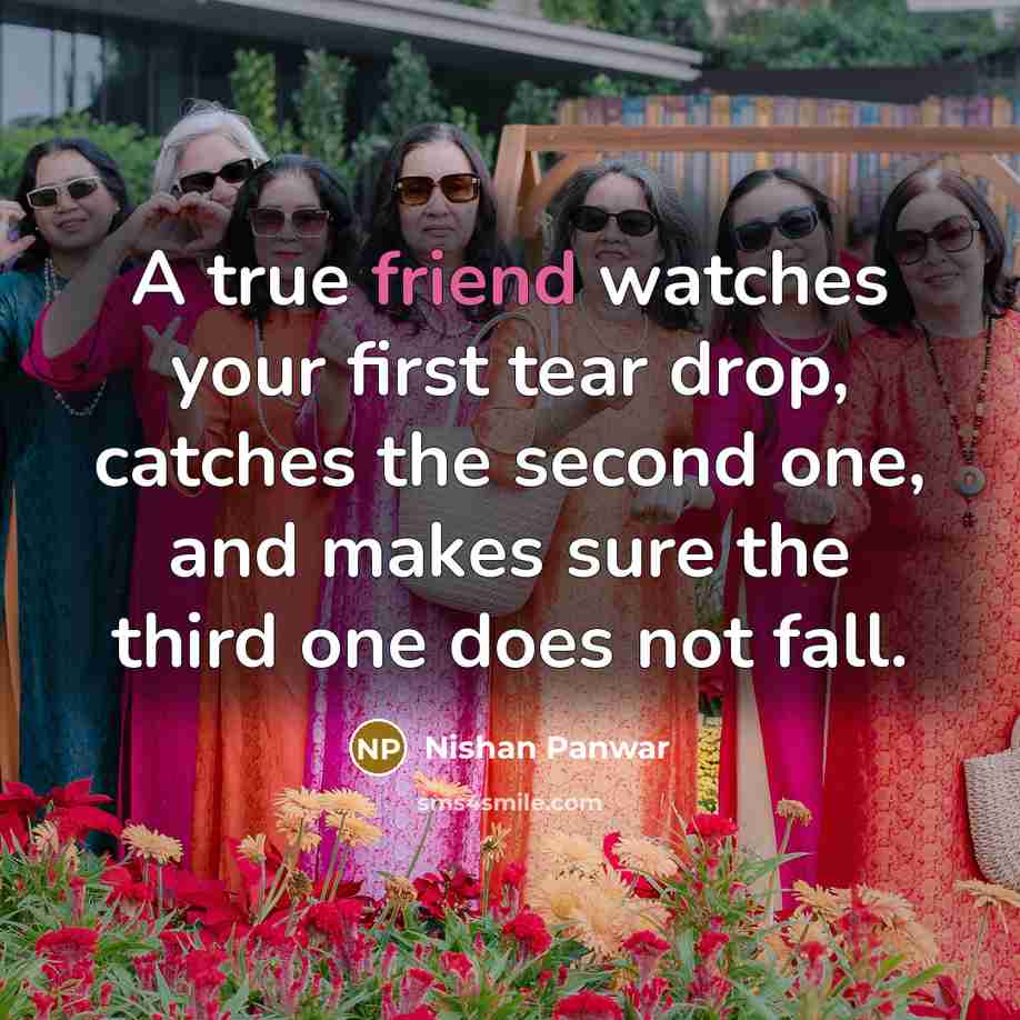 “A true friend watches your first tear drop, catches the second one, and makes sure the third one does not fall.” quote by Nishan Panwar