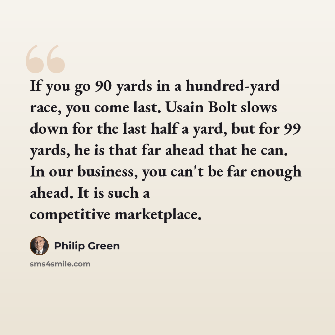 “If you go 90 yards in a hundred-yard race, you come last. Usain Bolt slows down for the last half a yard, but for 99 yards, he is that far ahead that he can. In our business, you can't be far enough ahead. It is such a competitive marketplace.” quote by Philip Green