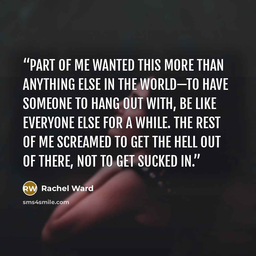 “Part of me wanted this more than anything else in the world—to have someone to hang out with, be like everyone else for a while. The rest of me screamed to get the hell out of there, not to get sucked in.” quote by Rachel Ward