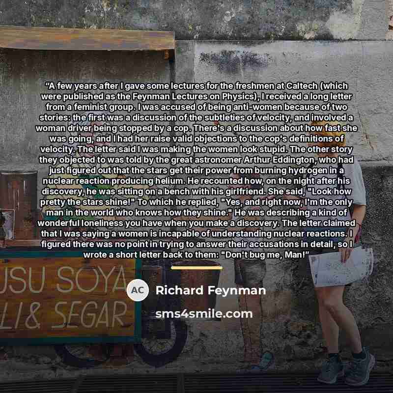 “A few years after I gave some lectures for the freshmen at Caltech (which were published as the Feynman Lectures on Physics), I received a long letter from a feminist group. I was accused of being anti-women because of two stories: the first was a discussion of the subtleties of velocity, and…” quote by Richard Feynman