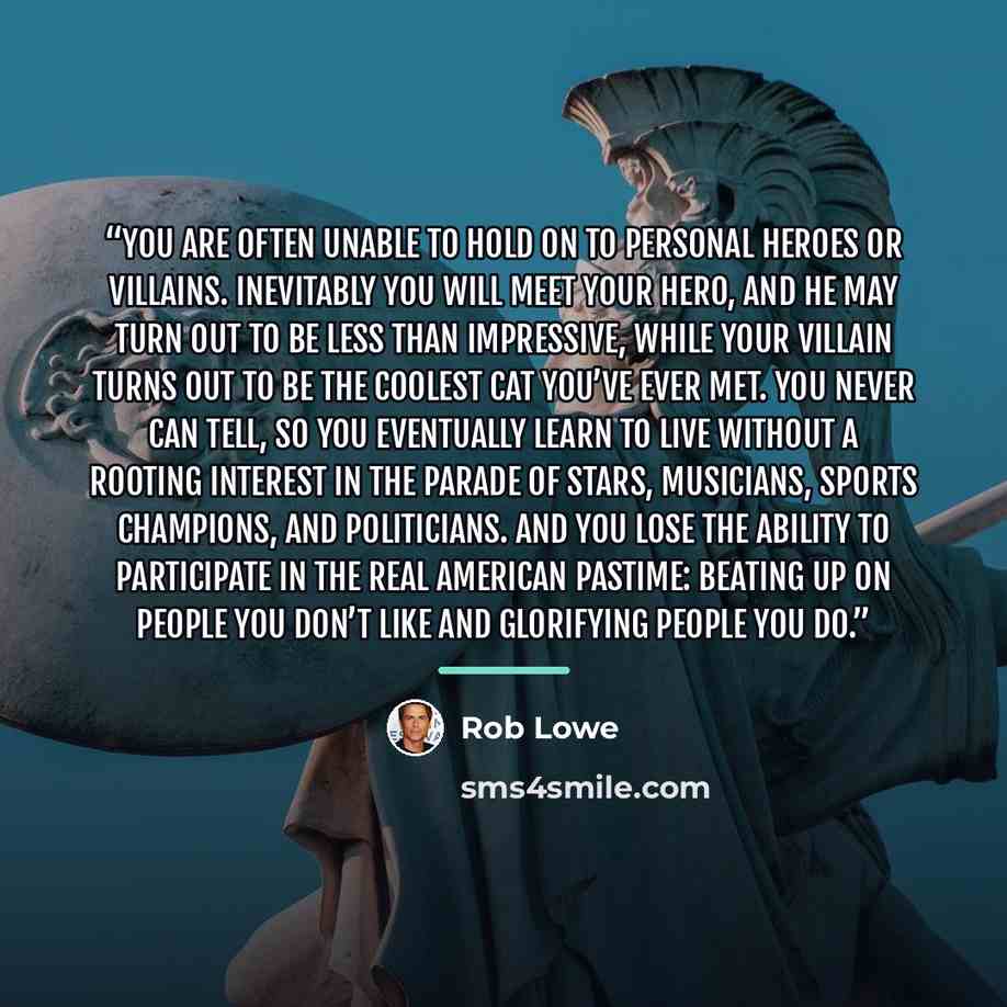 “You are often unable to hold on to personal heroes or villains. Inevitably you will meet your hero, and he may turn out to be less than impressive, while your villain turns out to be the coolest cat you’ve ever met. You never can tell, so you eventually learn to live without a rooting interest in…” quote by Rob Lowe