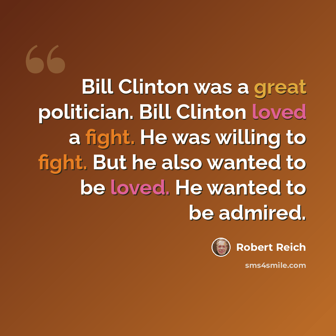 “Bill Clinton was a great politician. Bill Clinton loved a fight. He was willing to fight. But he also wanted to be loved. He wanted to be admired.” quote by Robert Reich