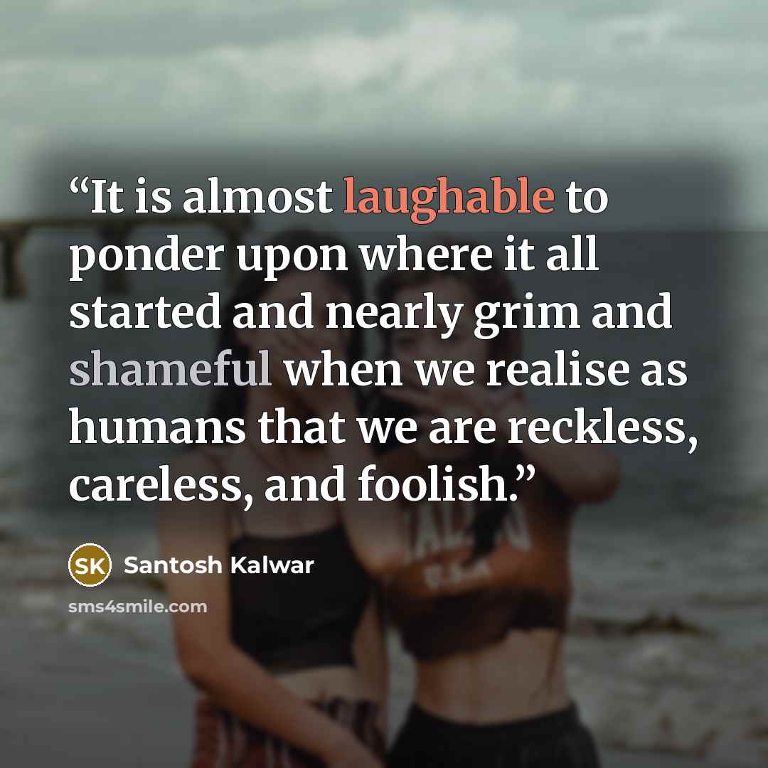 “It is almost laughable to ponder upon where it all started and nearly grim and shameful when we realise as humans that we are reckless, careless, and foolish.” quote by Santosh Kalwar